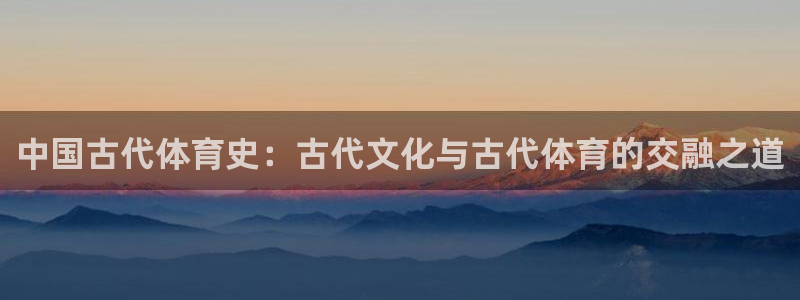k1体育十年品牌值得信赖网址：中国古代体育史：古代文化与古代体育的交融之道